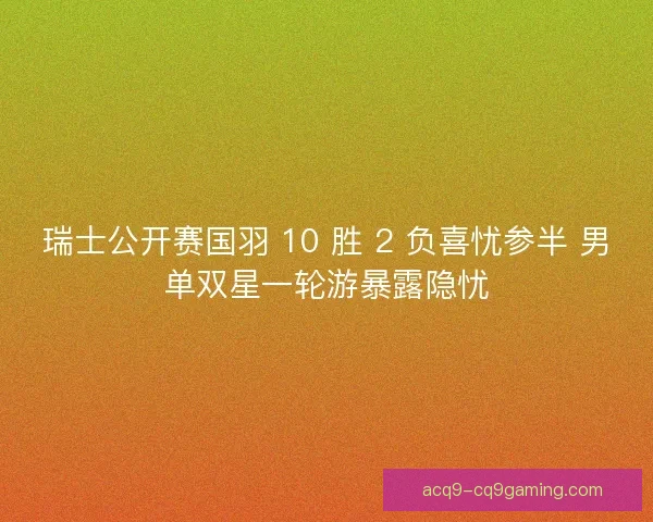 瑞士公开赛国羽 10 胜 2 负喜忧参半 男单双星一轮游暴露隐忧