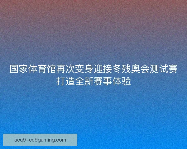 国家体育馆再次变身迎接冬残奥会测试赛打造全新赛事体验