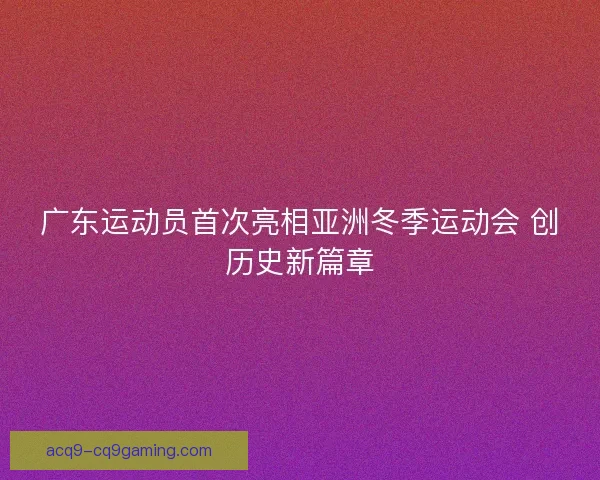 广东运动员首次亮相亚洲冬季运动会 创历史新篇章