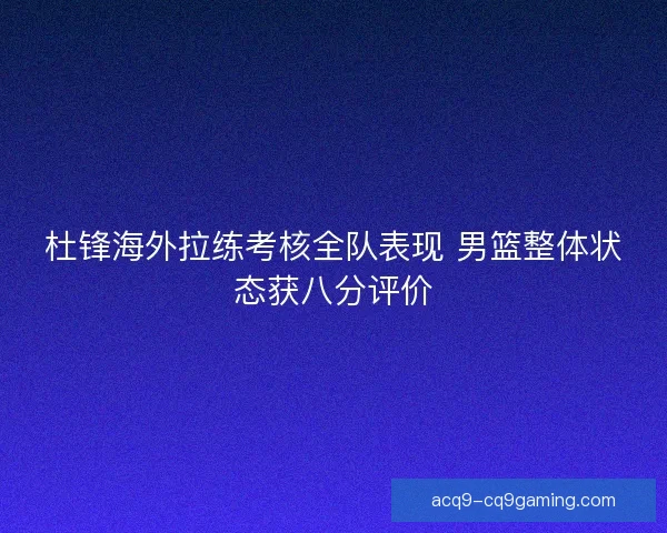 杜锋海外拉练考核全队表现 男篮整体状态获八分评价