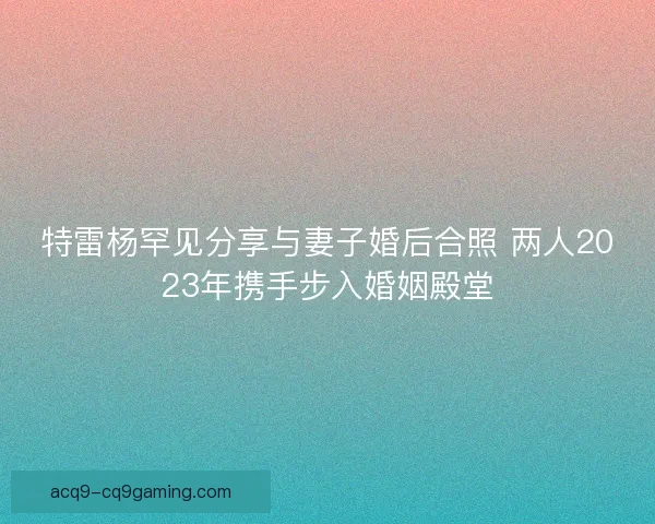 特雷杨罕见分享与妻子婚后合照 两人2023年携手步入婚姻殿堂