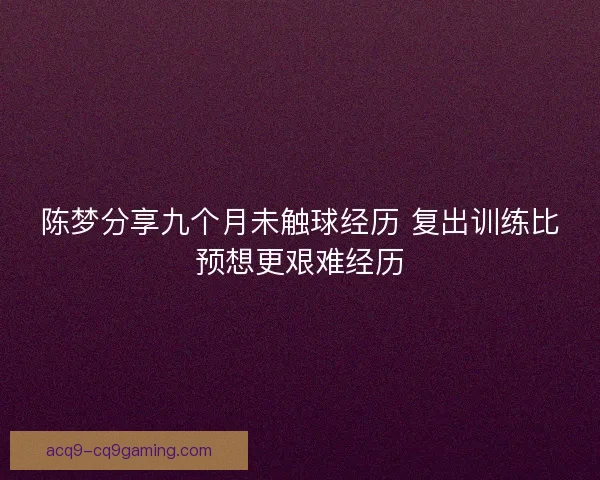 陈梦分享九个月未触球经历 复出训练比预想更艰难经历