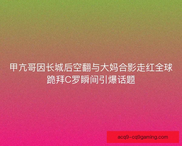 甲亢哥因长城后空翻与大妈合影走红全球跪拜C罗瞬间引爆话题