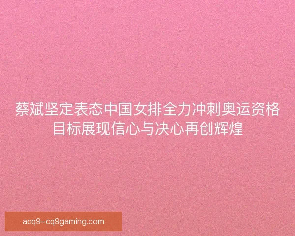 蔡斌坚定表态中国女排全力冲刺奥运资格目标展现信心与决心再创辉煌