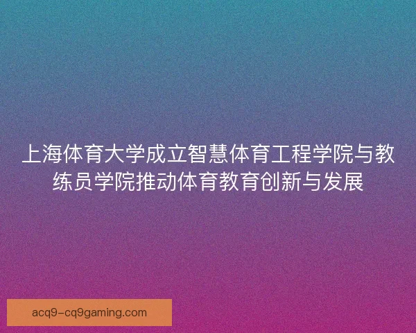 上海体育大学成立智慧体育工程学院与教练员学院推动体育教育创新与发展