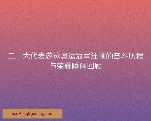 二十大代表游泳奥运冠军汪顺的奋斗历程与荣耀瞬间回顾