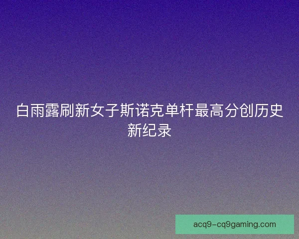 白雨露刷新女子斯诺克单杆最高分创历史新纪录 白雨露刷新女子斯诺克单杆最高分创历史新纪录