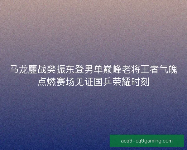 马龙鏖战樊振东登男单巅峰老将王者气魄点燃赛场见证国乒荣耀时刻 马龙鏖战樊振东登男单巅峰老将王者气魄点燃赛场见证国乒荣耀时刻