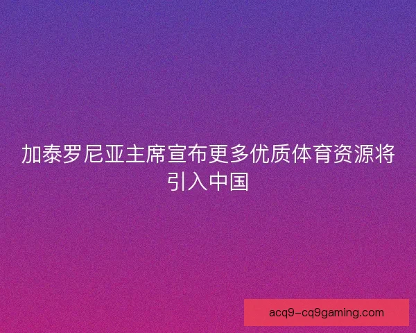 加泰罗尼亚主席宣布更多优质体育资源将引入中国 加泰罗尼亚主席宣布更多优质体育资源将引入中国