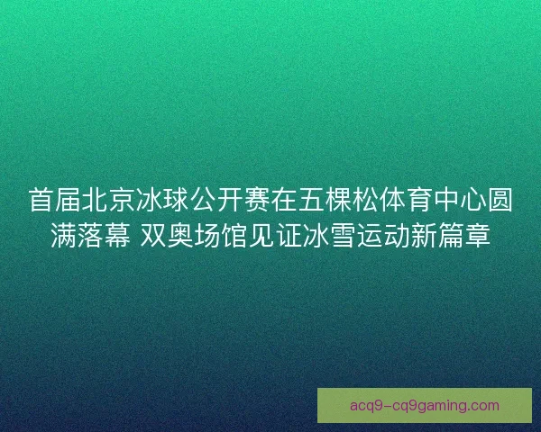 首届北京冰球公开赛在五棵松体育中心圆满落幕 双奥场馆见证冰雪运动新篇章