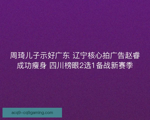 周琦儿子示好广东 辽宁核心拍广告赵睿成功瘦身 四川榜眼2选1备战新赛季