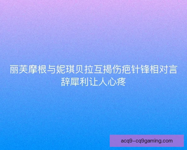 丽芙摩根与妮琪贝拉互揭伤疤针锋相对言辞犀利让人心疼