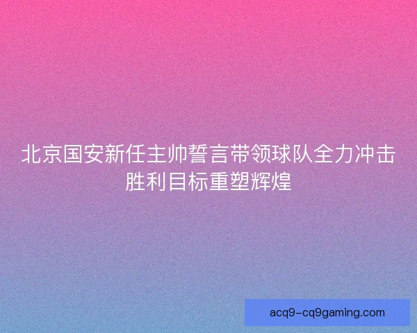 北京国安新任主帅誓言带领球队全力冲击胜利目标重塑辉煌